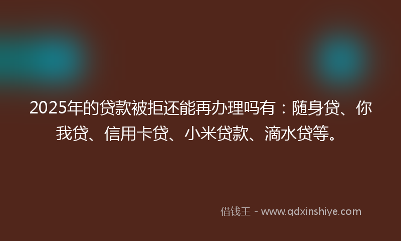 2025年的贷款被拒还能再办理吗有：随身贷、你我贷、信用卡贷、小米贷款、滴水贷等。