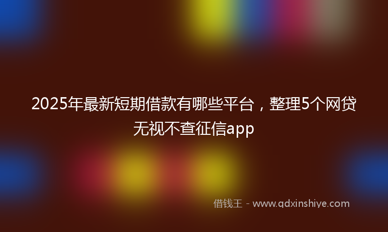 2025年最新短期借款有哪些平台，整理5个网贷无视不查征信app