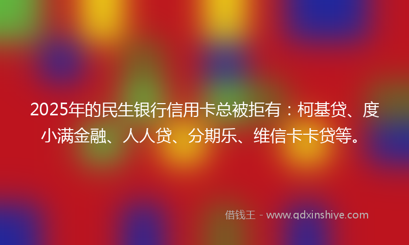 2025年的民生银行信用卡总被拒有：柯基贷、度小满金融、人人贷、分期乐、维信卡卡贷等。