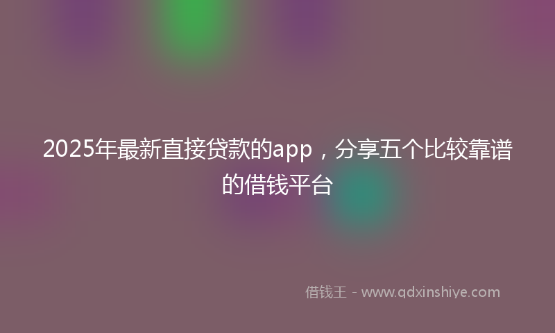 2025年最新直接贷款的app，分享五个比较靠谱的借钱平台