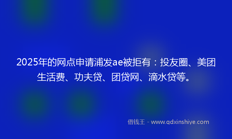 2025年的网点申请浦发ae被拒有：投友圈、美团生活费、功夫贷、团贷网、滴水贷等。