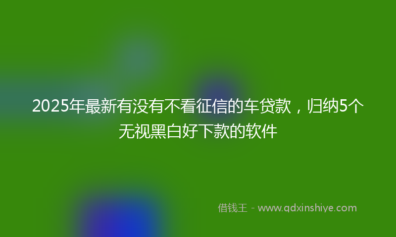2025年最新有没有不看征信的车贷款，归纳5个无视黑白好下款的软件