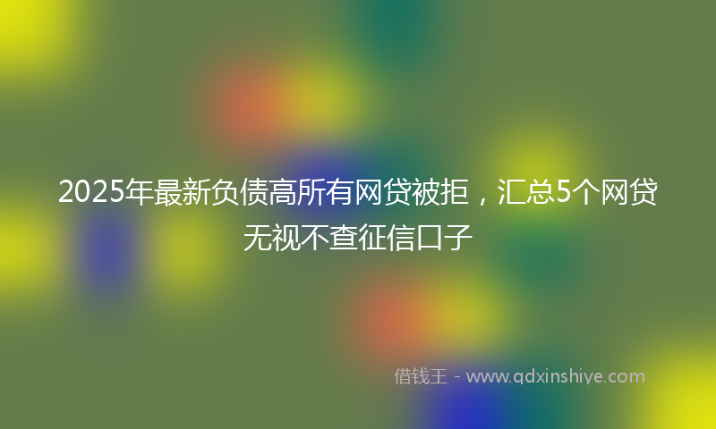 2025年最新负债高所有网贷被拒，汇总5个网贷无视不查征信口子