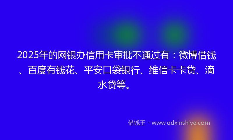 2025年的网银办信用卡审批不通过有：微博借钱、百度有钱花、平安口袋银行、维信卡卡贷、滴水贷等。