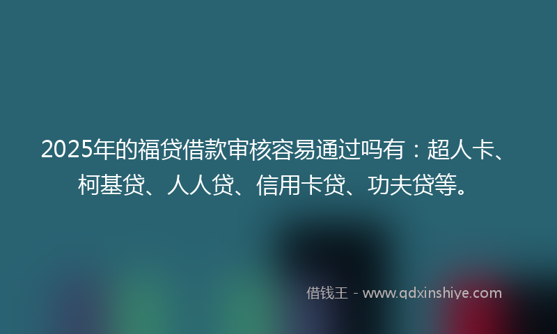 2025年的福贷借款审核容易通过吗有：超人卡、柯基贷、人人贷、信用卡贷、功夫贷等。