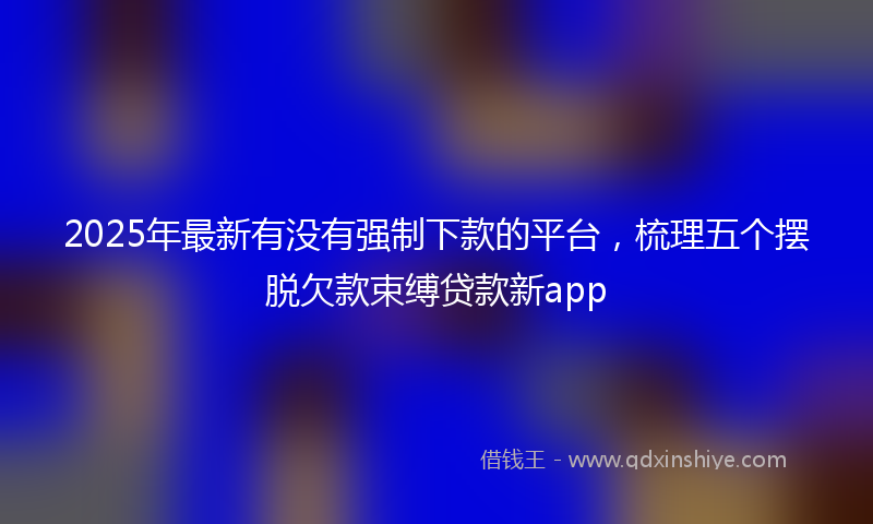 2025年最新有没有强制下款的平台，梳理五个摆脱欠款束缚贷款新app