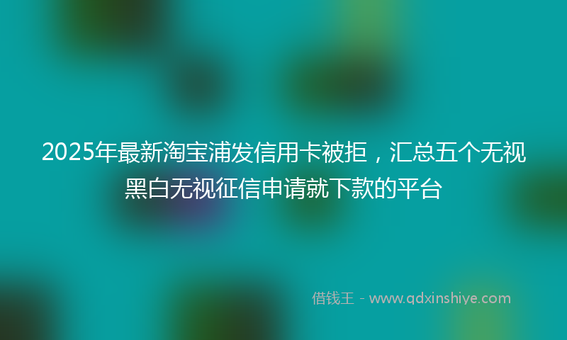 2025年最新淘宝浦发信用卡被拒，汇总五个无视黑白无视征信申请就下款的平台