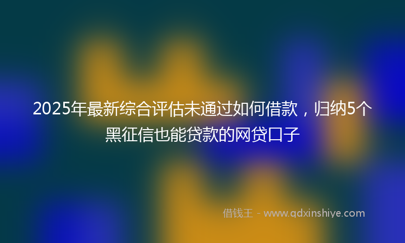 2025年最新综合评估未通过如何借款，归纳5个黑征信也能贷款的网贷口子