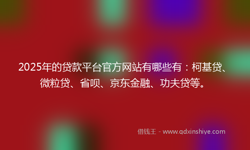 2025年的贷款平台官方网站有哪些有：柯基贷、微粒贷、省呗、京东金融、功夫贷等。