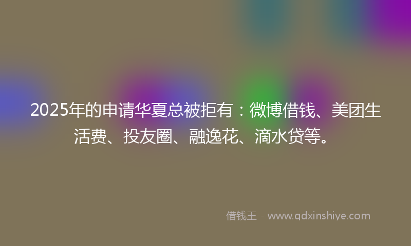 2025年的申请华夏总被拒有：微博借钱、美团生活费、投友圈、融逸花、滴水贷等。