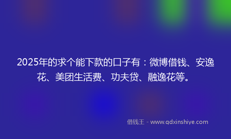 2025年的求个能下款的口子有：微博借钱、安逸花、美团生活费、功夫贷、融逸花等。