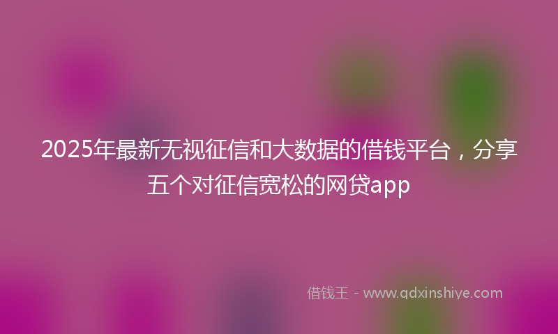 2025年最新无视征信和大数据的借钱平台，分享五个对征信宽松的网贷app