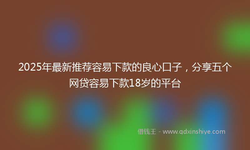 2025年最新推荐容易下款的良心口子，分享五个网贷容易下款18岁的平台