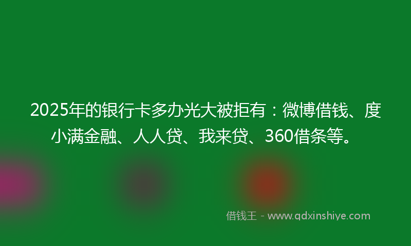 2025年的银行卡多办光大被拒有：微博借钱、度小满金融、人人贷、我来贷、360借条等。