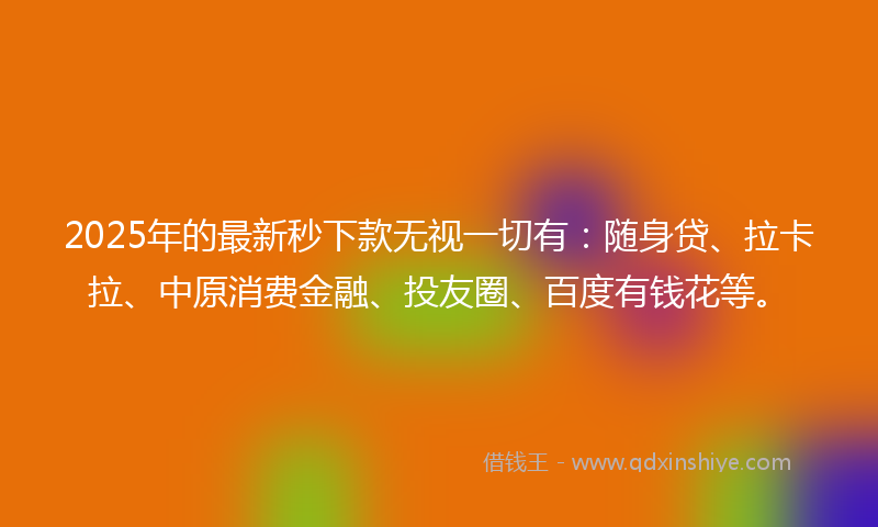 2025年的最新秒下款无视一切有：随身贷、拉卡拉、中原消费金融、投友圈、百度有钱花等。
