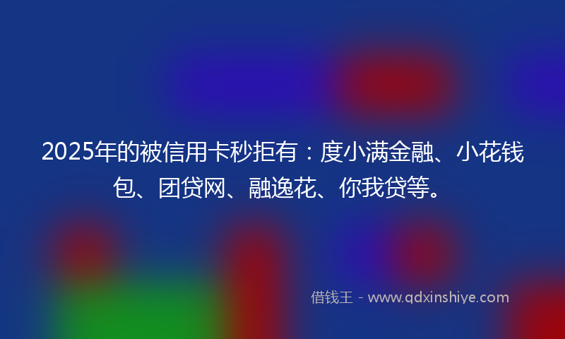 2025年的被信用卡秒拒有：度小满金融、小花钱包、团贷网、融逸花、你我贷等。