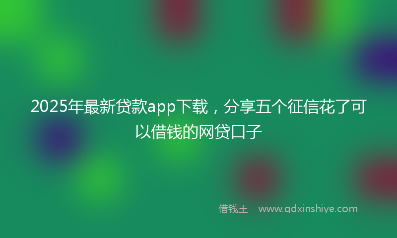 2025年最新贷款app下载，分享五个征信花了可以借钱的网贷口子