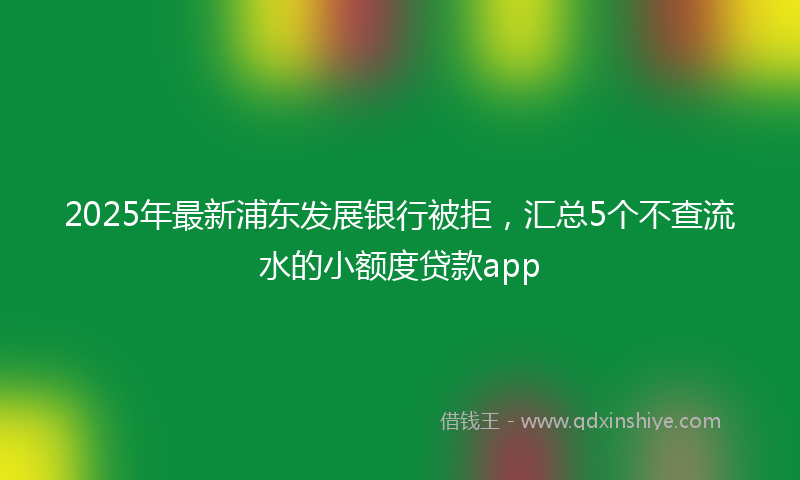 2025年最新浦东发展银行被拒，汇总5个不查流水的小额度贷款app