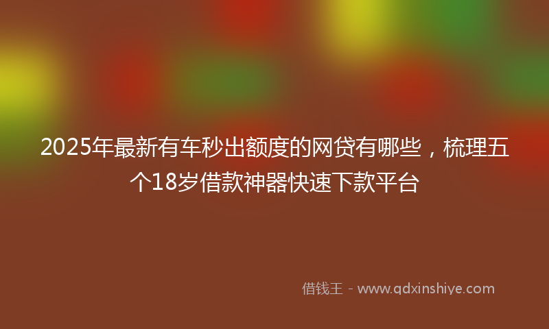 2025年最新有车秒出额度的网贷有哪些，梳理五个18岁借款神器快速下款平台