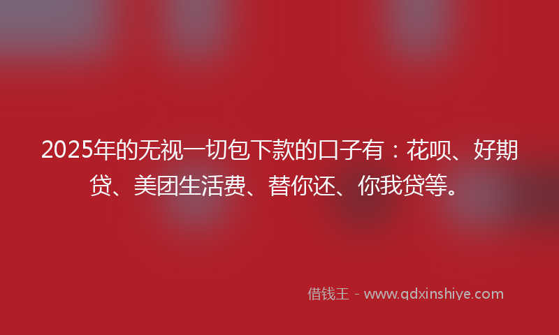 2025年的无视一切包下款的口子有：花呗、好期贷、美团生活费、替你还、你我贷等。