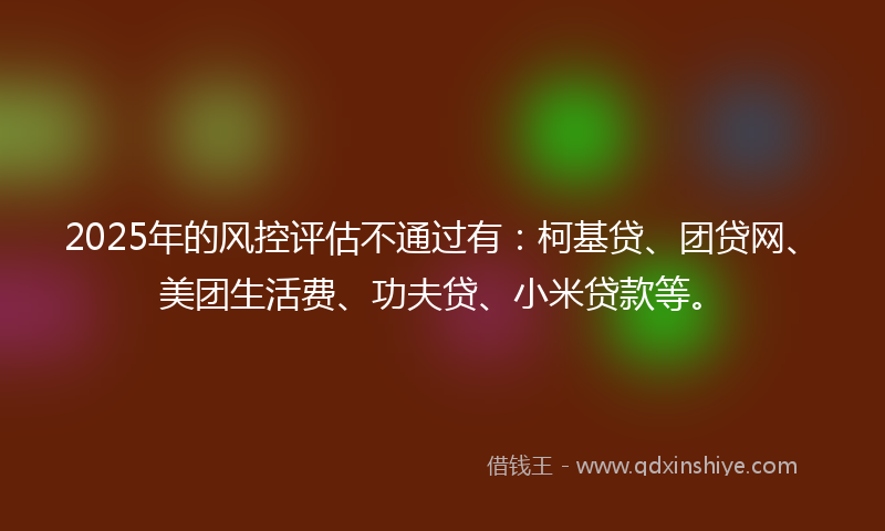 2025年的风控评估不通过有：柯基贷、团贷网、美团生活费、功夫贷、小米贷款等。