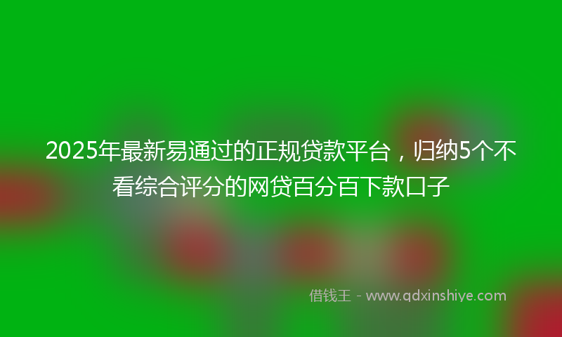 2025年最新易通过的正规贷款平台，归纳5个不看综合评分的网贷百分百下款口子
