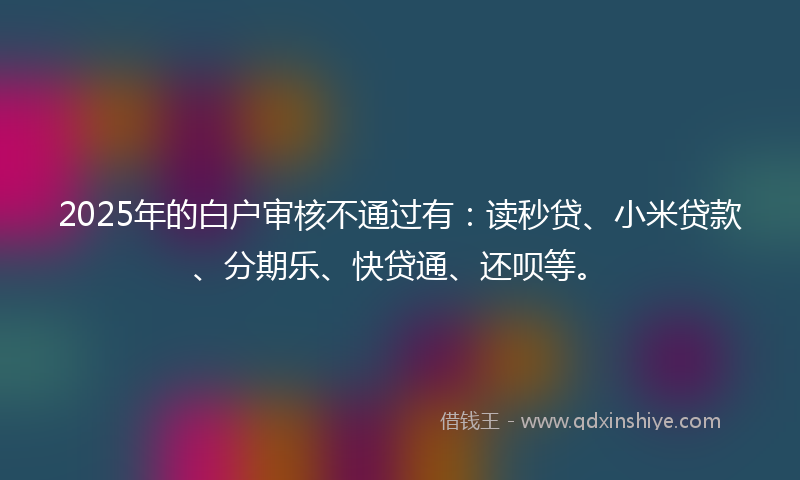 2025年的白户审核不通过有：读秒贷、小米贷款、分期乐、快贷通、还呗等。