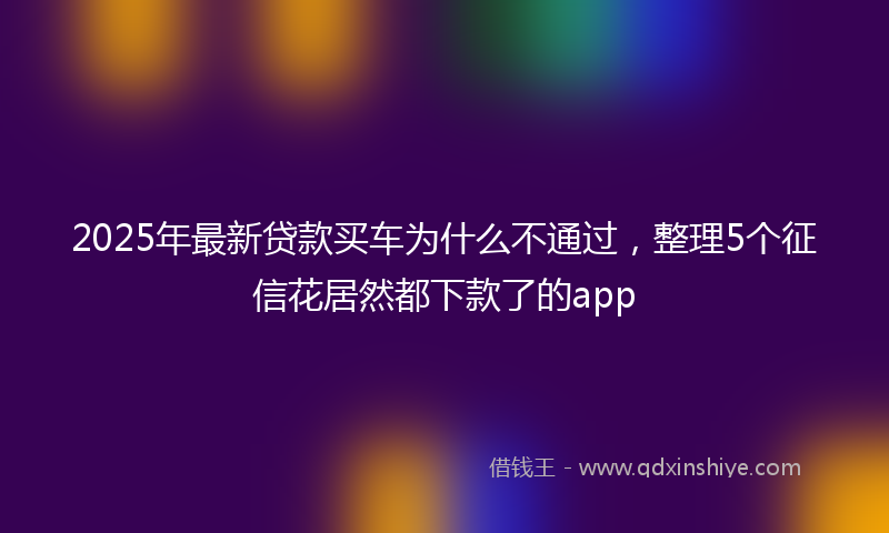 2025年最新贷款买车为什么不通过，整理5个征信花居然都下款了的app