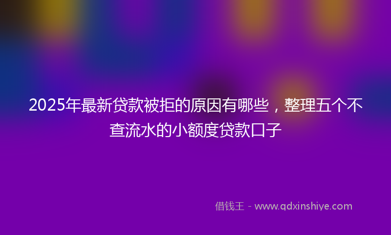 2025年最新贷款被拒的原因有哪些，整理五个不查流水的小额度贷款口子