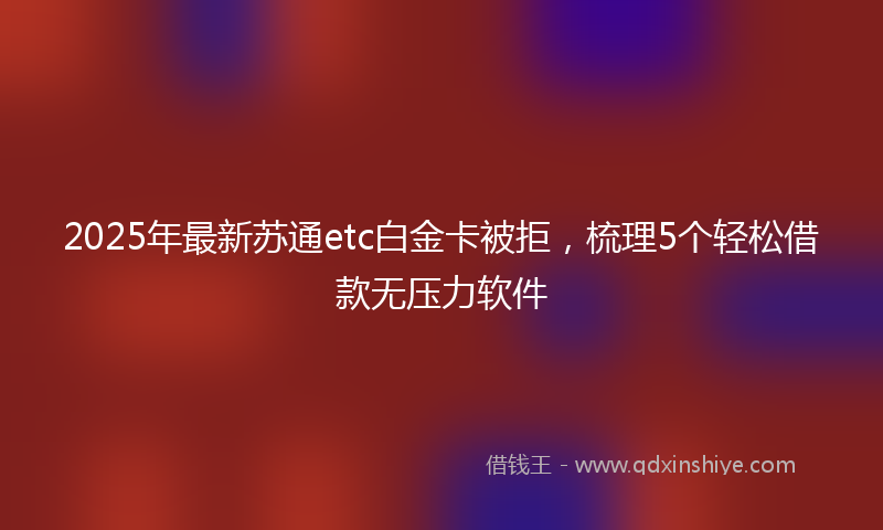 2025年最新苏通etc白金卡被拒，梳理5个轻松借款无压力软件