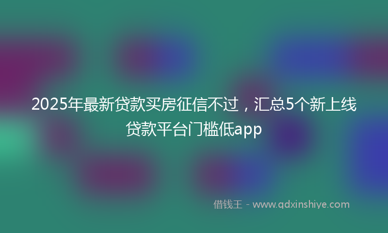 2025年最新贷款买房征信不过，汇总5个新上线贷款平台门槛低app
