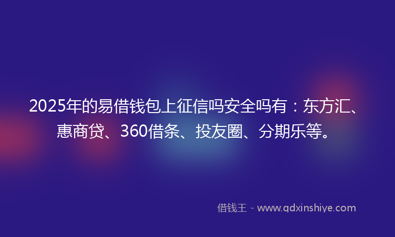 2025年的易借钱包上征信吗安全吗有：东方汇、惠商贷、360借条、投友圈、分期乐等。