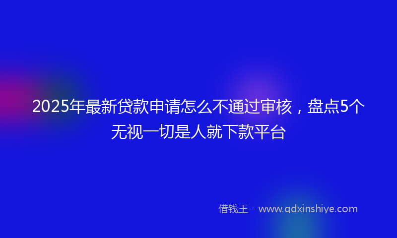 2025年最新贷款申请怎么不通过审核，盘点5个无视一切是人就下款平台