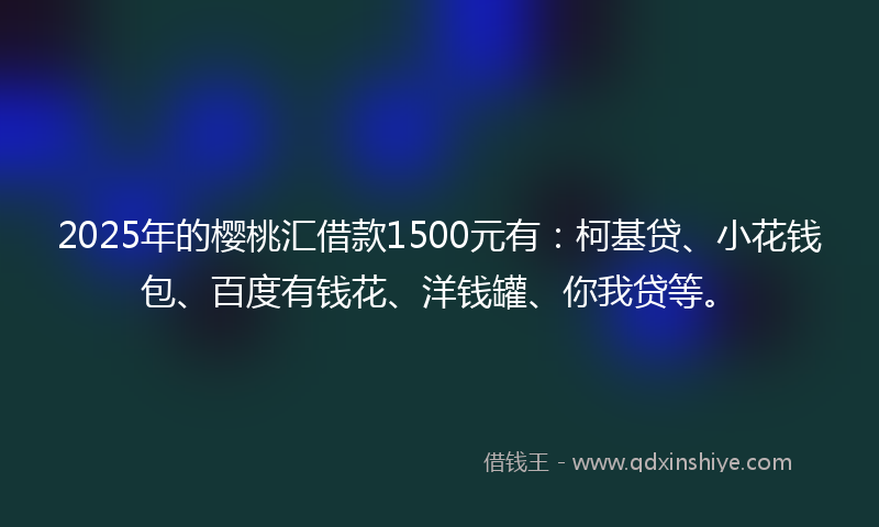 2025年的樱桃汇借款1500元有：柯基贷、小花钱包、百度有钱花、洋钱罐、你我贷等。