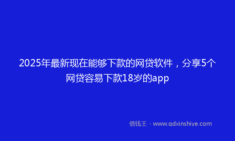 2025年最新现在能够下款的网贷软件，分享5个网贷容易下款18岁的app