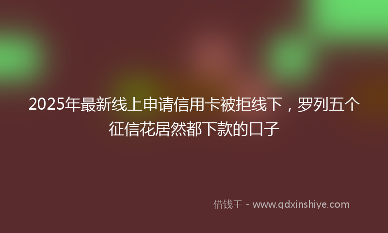 2025年最新线上申请信用卡被拒线下，罗列五个征信花居然都下款的口子