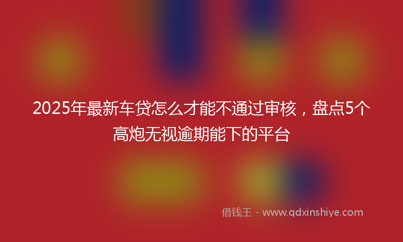 2025年最新车贷怎么才能不通过审核，盘点5个高炮无视逾期能下的平台