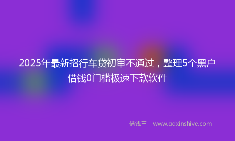 2025年最新招行车贷初审不通过，整理5个黑户借钱0门槛极速下款软件