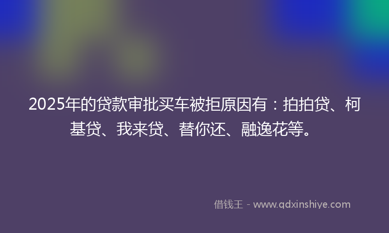 2025年的贷款审批买车被拒原因有：拍拍贷、柯基贷、我来贷、替你还、融逸花等。