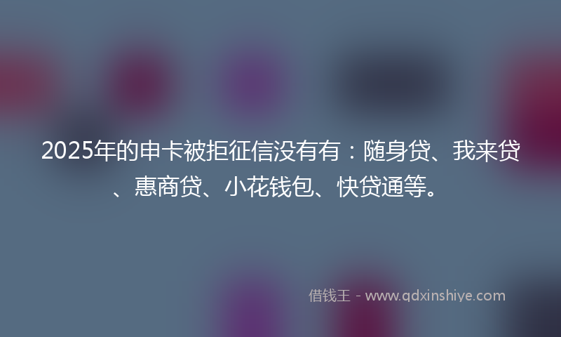 2025年的申卡被拒征信没有有：随身贷、我来贷、惠商贷、小花钱包、快贷通等。