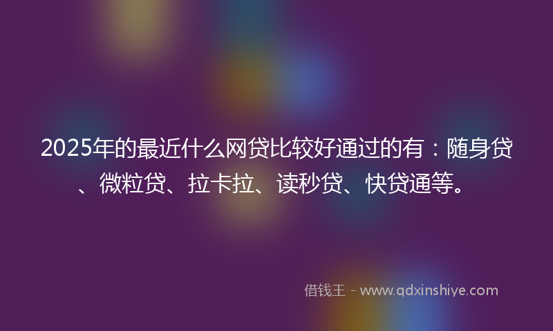 2025年的最近什么网贷比较好通过的有：随身贷、微粒贷、拉卡拉、读秒贷、快贷通等。