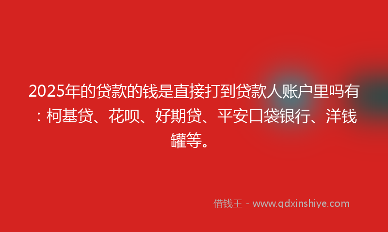 2025年的贷款的钱是直接打到贷款人账户里吗有：柯基贷、花呗、好期贷、平安口袋银行、洋钱罐等。