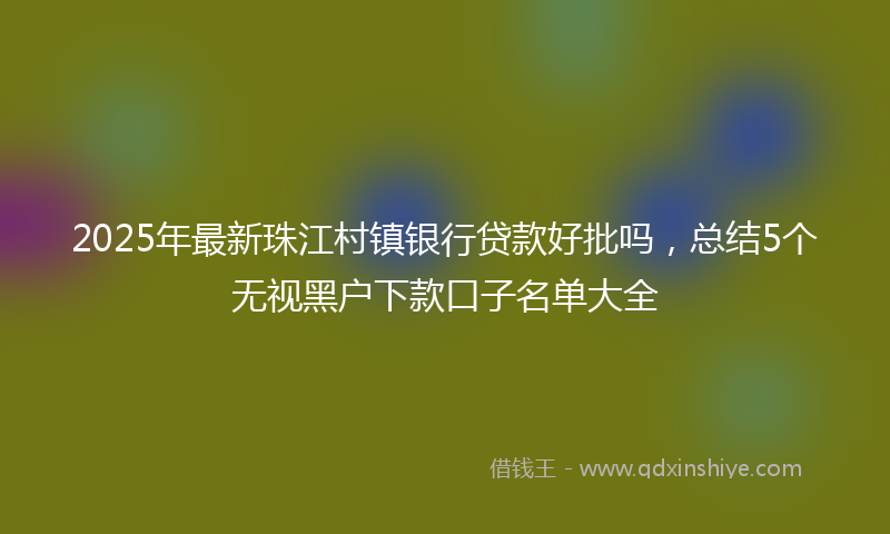 2025年最新珠江村镇银行贷款好批吗，总结5个无视黑户下款口子名单大全