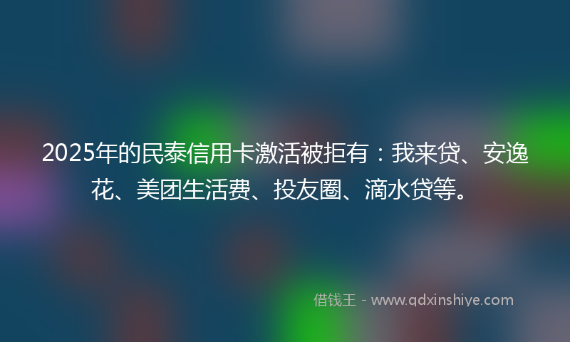 2025年的民泰信用卡激活被拒有：我来贷、安逸花、美团生活费、投友圈、滴水贷等。