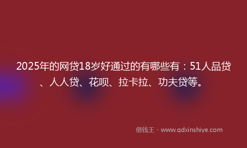 2025年的网贷18岁好通过的有哪些有：51人品贷、人人贷、花呗、拉卡拉、功夫贷等。