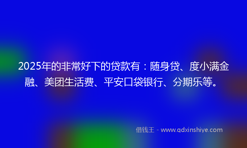 2025年的非常好下的贷款有：随身贷、度小满金融、美团生活费、平安口袋银行、分期乐等。