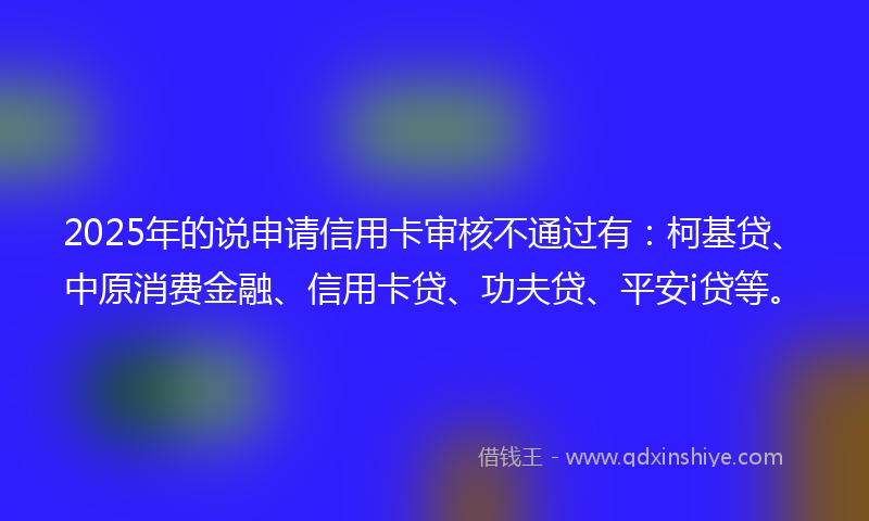2025年的说申请信用卡审核不通过有：柯基贷、中原消费金融、信用卡贷、功夫贷、平安i贷等。