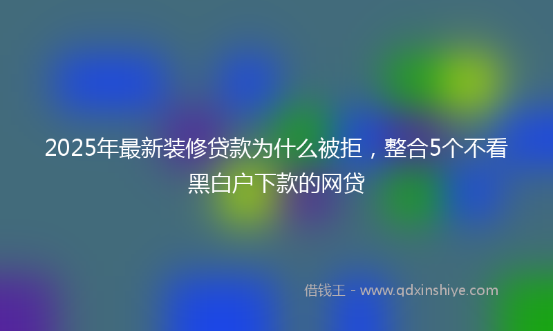 2025年最新装修贷款为什么被拒，整合5个不看黑白户下款的网贷