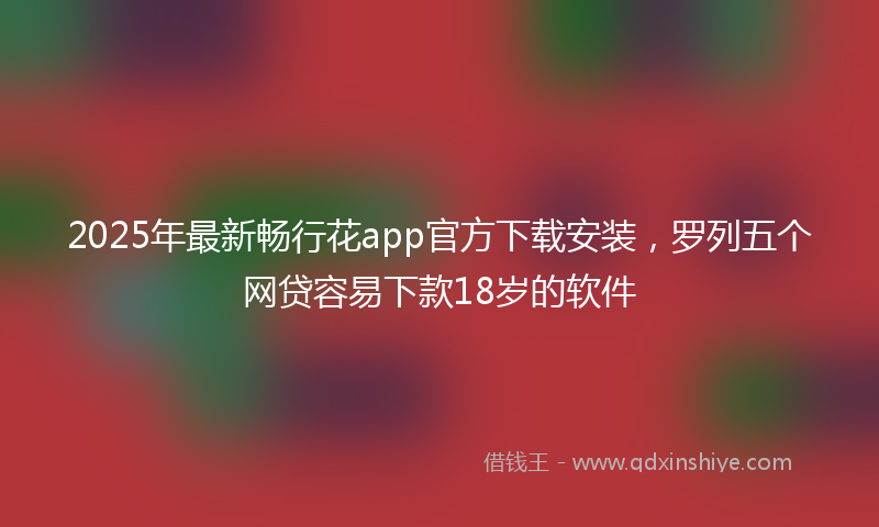 2025年最新畅行花app官方下载安装，罗列五个网贷容易下款18岁的软件