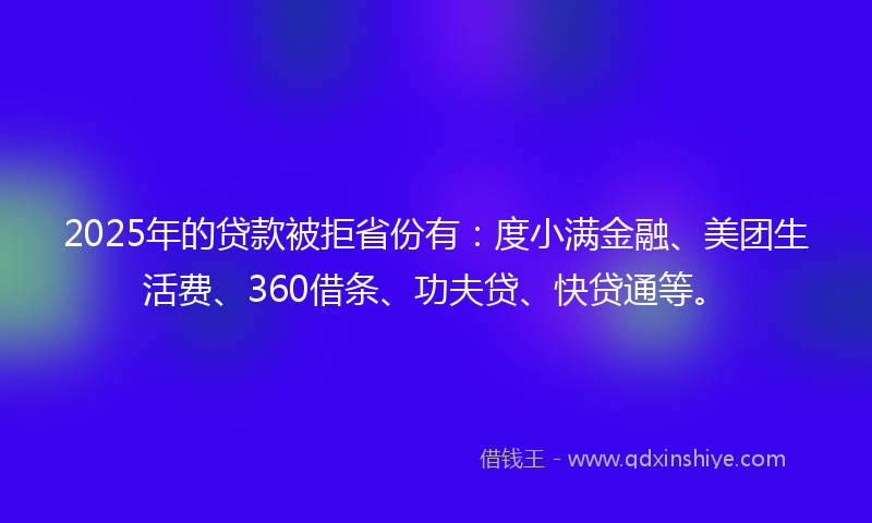 2025年的贷款被拒省份有：度小满金融、美团生活费、360借条、功夫贷、快贷通等。